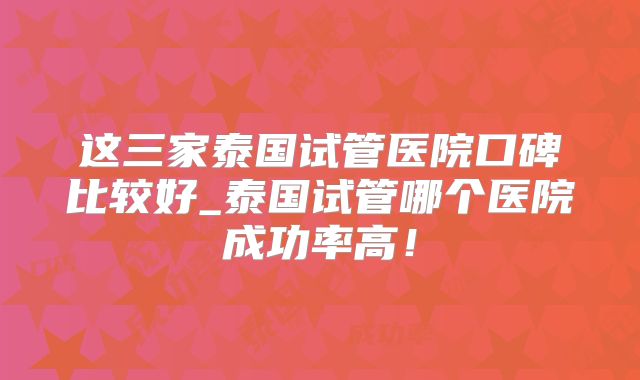 这三家泰国试管医院口碑比较好_泰国试管哪个医院成功率高!