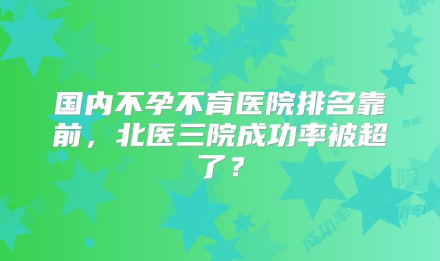 国内不孕不育医院排名靠前,北医三院成功率被超了?