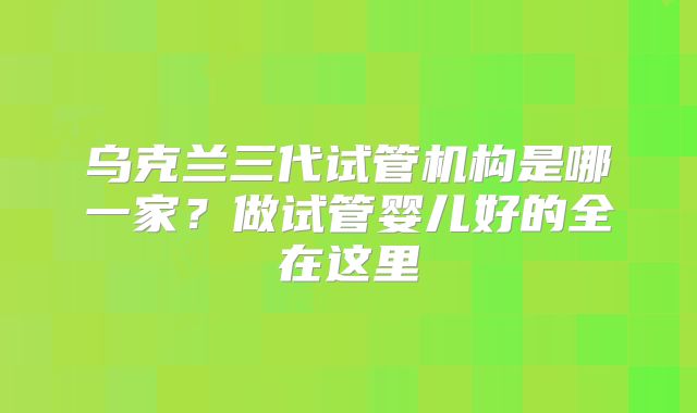乌克兰三代试管机构是哪一家?做试管婴儿好的全在这里