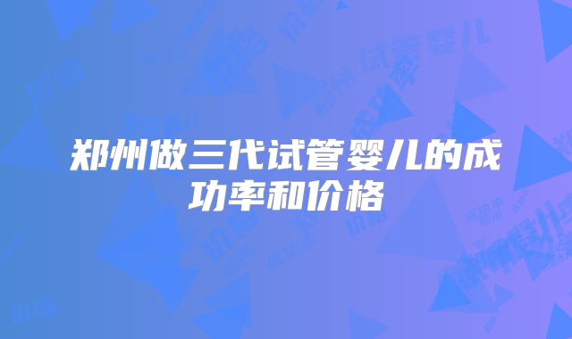 郑州做三代试管婴儿的成功率和价格