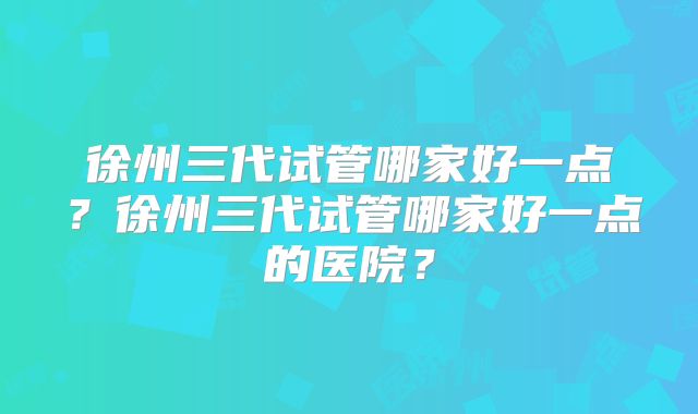 徐州三代试管哪家好一点？徐州三代试管哪家好一点的医院？
