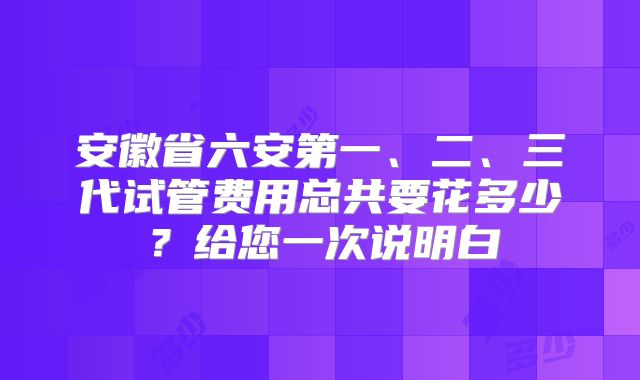 安徽省六安第一、二、三代试管费用总共要花多少？给您一次说明白