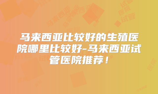 马来西亚比较好的生殖医院哪里比较好-马来西亚试管医院推荐！