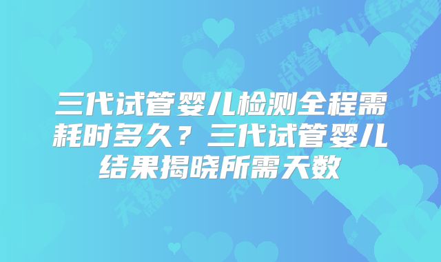 三代试管婴儿检测全程需耗时多久?三代试管婴儿结果揭晓所需天数