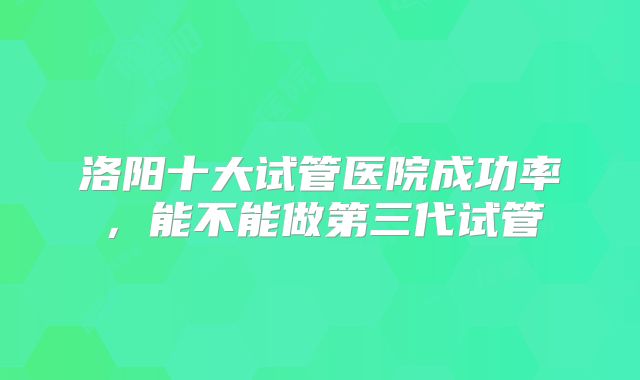 洛阳十大试管医院成功率，能不能做第三代试管