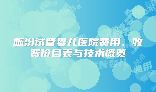 临汾试管婴儿医院费用、收费价目表与技术概览