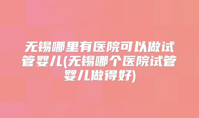 无锡哪里有医院可以做试管婴儿(无锡哪个医院试管婴儿做得好)