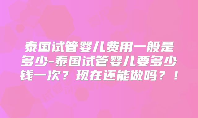 泰国试管婴儿费用一般是多少-泰国试管婴儿要多少钱一次?现在还能做吗?!
