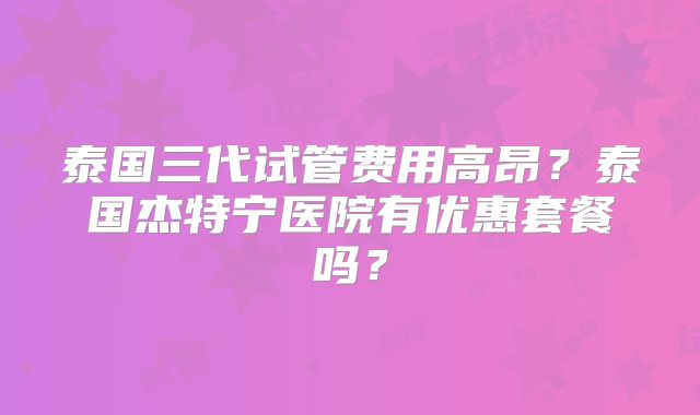 泰国三代试管费用高昂？泰国杰特宁医院有优惠套餐吗？