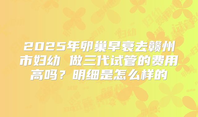 2025年卵巢早衰去赣州市妇幼 做三代试管的费用高吗？明细是怎么样的