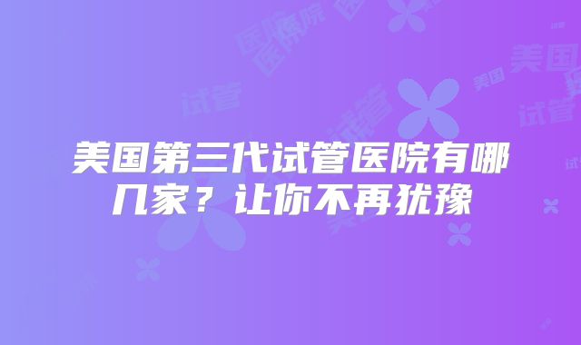 美国第三代试管医院有哪几家?让你不再犹豫