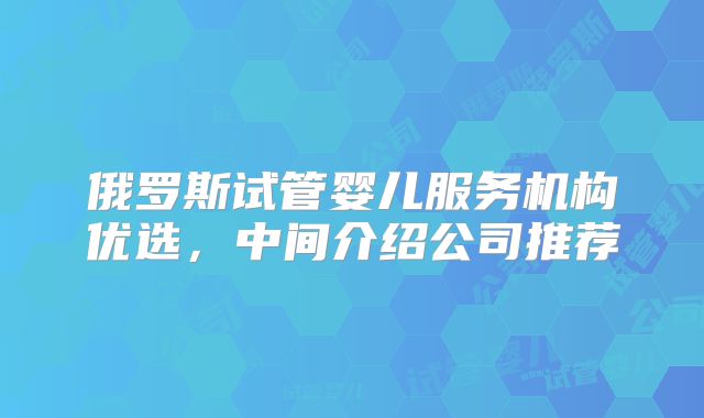 俄罗斯试管婴儿服务机构优选，中间介绍公司推荐