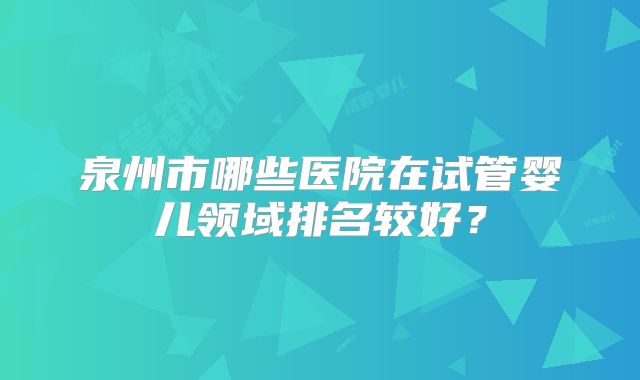 泉州市哪些医院在试管婴儿领域排名较好？
