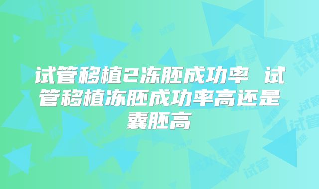 试管移植2冻胚成功率 试管移植冻胚成功率高还是囊胚高
