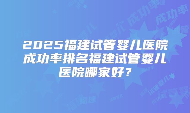 2025福建试管婴儿医院成功率排名福建试管婴儿医院哪家好？