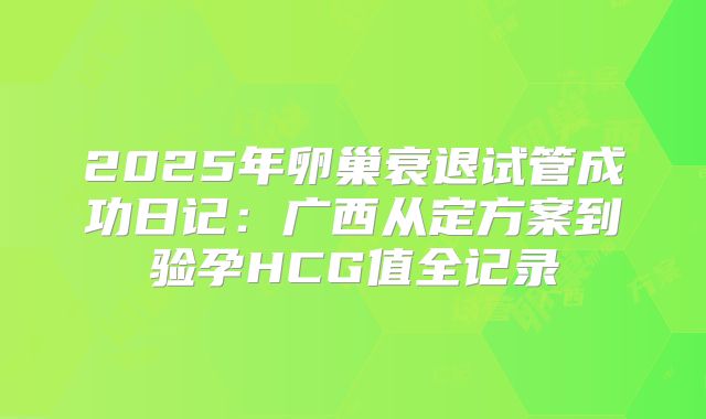 2025年卵巢衰退试管成功日记:广西从定方案到验孕HCG值全记录