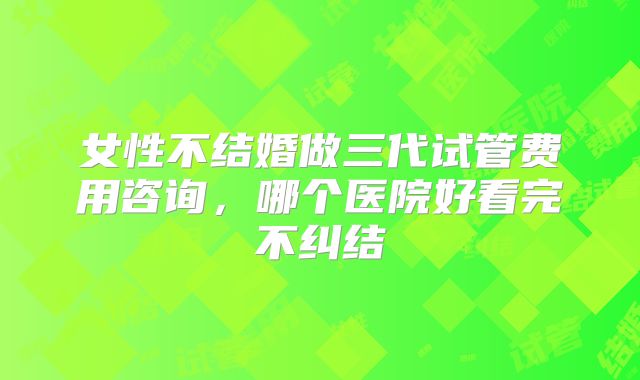 女性不结婚做三代试管费用咨询，哪个医院好看完不纠结