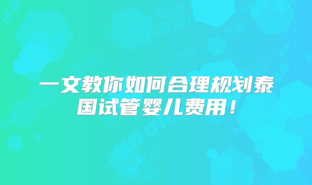 一文教你如何合理规划泰国试管婴儿费用！