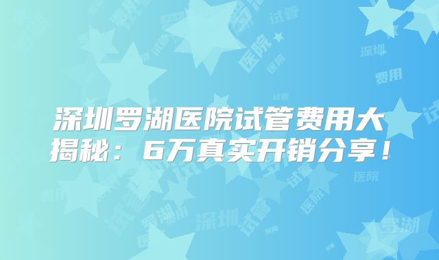 深圳罗湖医院试管费用大揭秘：6万真实开销分享！
