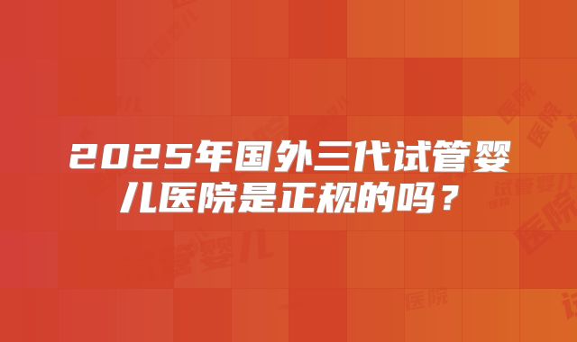 2025年国外三代试管婴儿医院是正规的吗?