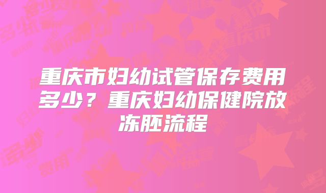 重庆市妇幼试管保存费用多少？重庆妇幼保健院放冻胚流程