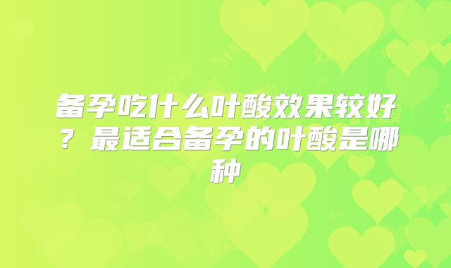 备孕吃什么叶酸效果较好?最适合备孕的叶酸是哪种