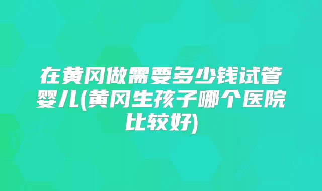 在黄冈做需要多少钱试管婴儿(黄冈生孩子哪个医院比较好)