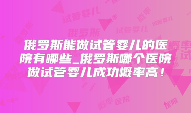 俄罗斯能做试管婴儿的医院有哪些_俄罗斯哪个医院做试管婴儿成功概率高!