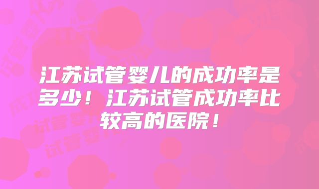 江苏试管婴儿的成功率是多少!江苏试管成功率比较高的医院!