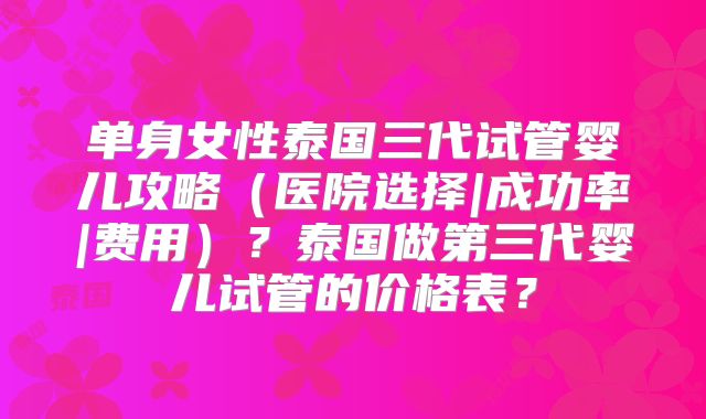 单身女性泰国三代试管婴儿攻略（医院选择|成功率|费用）？泰国做第三代婴儿试管的价格表？