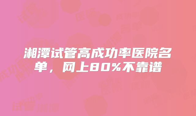湘潭试管高成功率医院名单,网上80%不靠谱