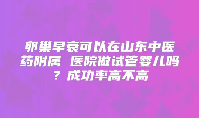 卵巢早衰可以在山东中医药附属 医院做试管婴儿吗？成功率高不高
