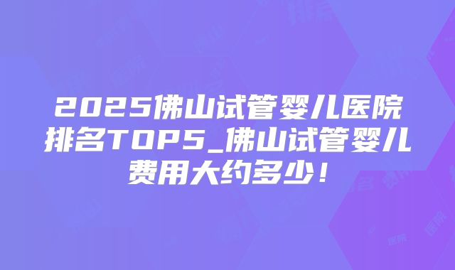 2025佛山试管婴儿医院排名TOP5_佛山试管婴儿费用大约多少！