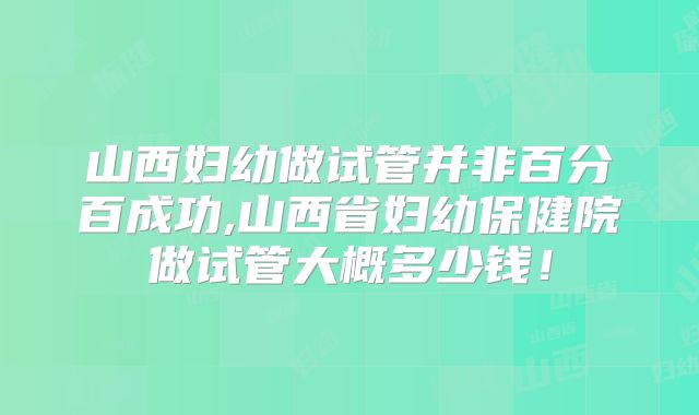 山西妇幼做试管并非百分百成功,山西省妇幼保健院做试管大概多少钱！