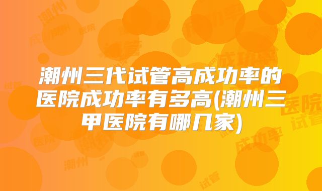 潮州三代试管高成功率的医院成功率有多高(潮州三甲医院有哪几家)