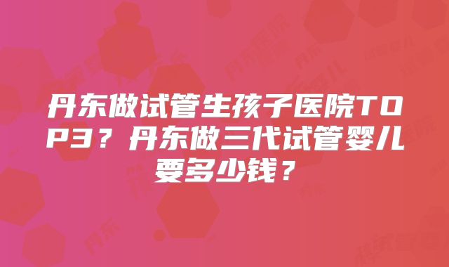 丹东做试管生孩子医院TOP3？丹东做三代试管婴儿要多少钱？