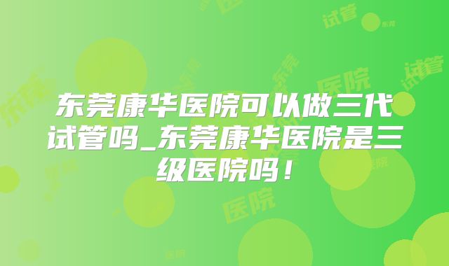 东莞康华医院可以做三代试管吗_东莞康华医院是三级医院吗!
