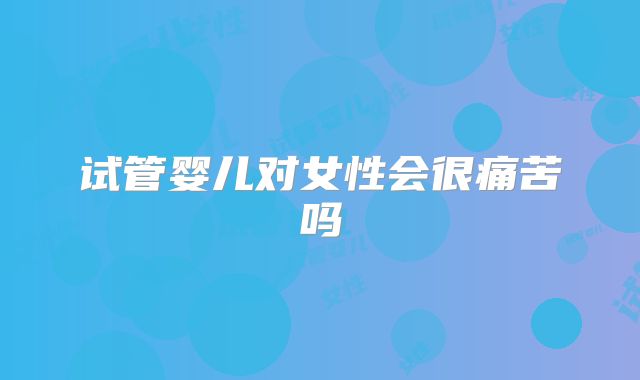 试管婴儿对女性会很痛苦吗