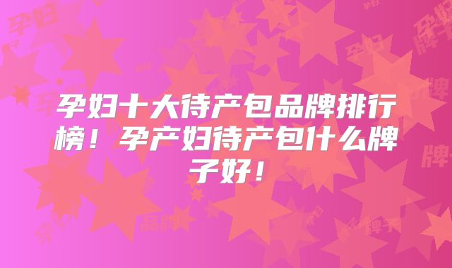 孕妇十大待产包品牌排行榜!孕产妇待产包什么牌子好!