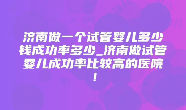 济南做一个试管婴儿多少钱成功率多少_济南做试管婴儿成功率比较高的医院！