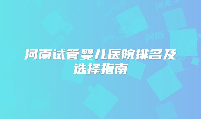 河南试管婴儿医院排名及选择指南