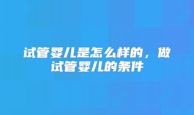 试管婴儿是怎么样的,做试管婴儿的条件