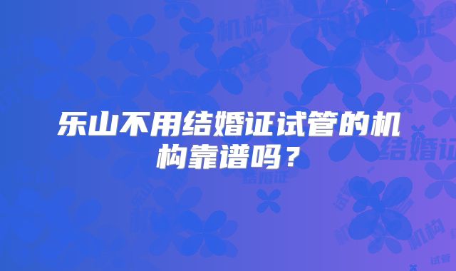 乐山不用结婚证试管的机构靠谱吗？