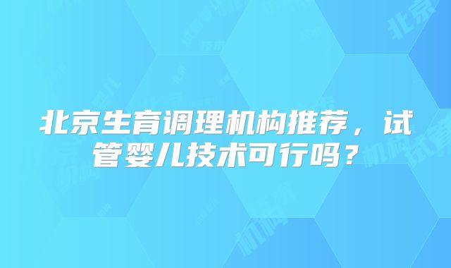 北京生育调理机构推荐，试管婴儿技术可行吗？