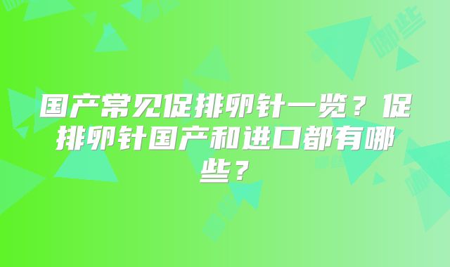 国产常见促排卵针一览?促排卵针国产和进口都有哪些?
