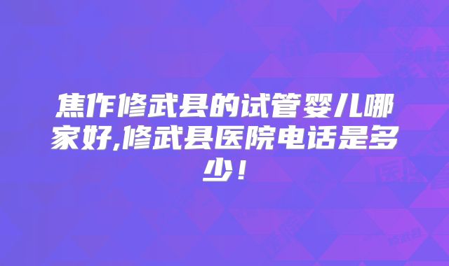 焦作修武县的试管婴儿哪家好,修武县医院电话是多少!
