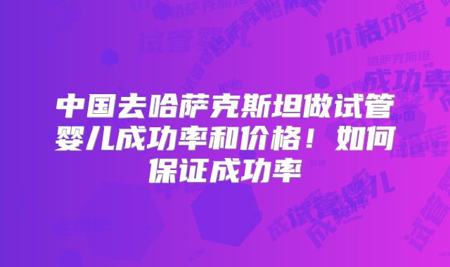 中国去哈萨克斯坦做试管婴儿成功率和价格!如何保证成功率