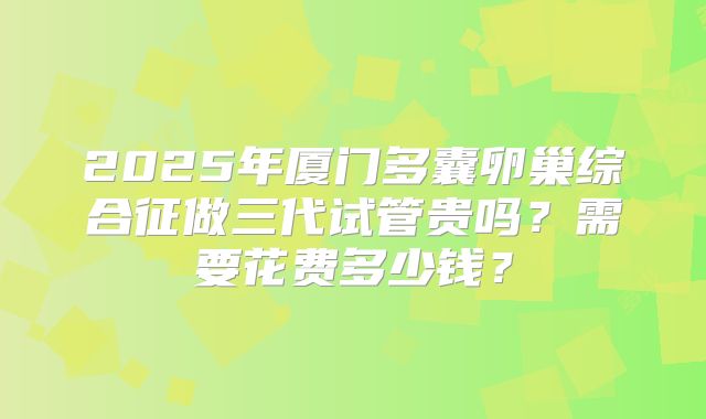 2025年厦门多囊卵巢综合征做三代试管贵吗？需要花费多少钱？