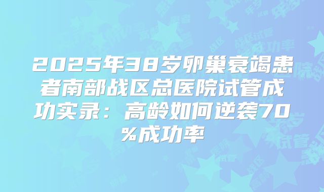 2025年38岁卵巢衰竭患者南部战区总医院试管成功实录：高龄如何逆袭70%成功率