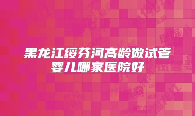 黑龙江绥芬河高龄做试管婴儿哪家医院好